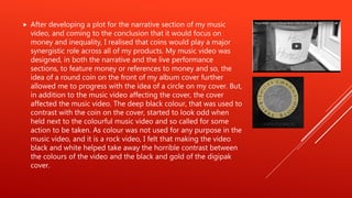  After developing a plot for the narrative section of my music
video, and coming to the conclusion that it would focus on
money and inequality, I realised that coins would play a major
synergistic role across all of my products. My music video was
designed, in both the narrative and the live performance
sections, to feature money or references to money and so, the
idea of a round coin on the front of my album cover further
allowed me to progress with the idea of a circle on my cover. But,
in addition to the music video affecting the cover, the cover
affected the music video. The deep black colour, that was used to
contrast with the coin on the cover, started to look odd when
held next to the colourful music video and so called for some
action to be taken. As colour was not used for any purpose in the
music video, and it is a rock video, I felt that making the video
black and white helped take away the horrible contrast between
the colours of the video and the black and gold of the digipak
cover.
 