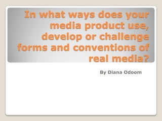 In what ways does your
media product use,
develop or challenge
forms and conventions of
real media?
By Diana Odoom
 