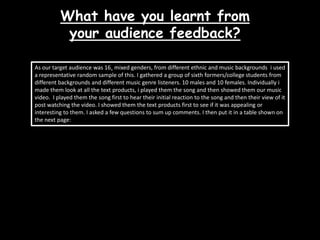 What have you learnt from your audience feedback?As our target audience was 16+ mixed genders, from different ethnic and music backgrounds  i used a representative random sample of this. I gathered a group of sixth formers/college students from different backgrounds and different music genre listeners. 10 males and 10 females. Individually i made them look at all the text products, i played them the song and then showed them our music video.  I played them the song first to hear their initial reaction to the song and then their view of it post watching the video. I showed them the text products first to see if it was appealing or interesting to them. I asked a few questions to sum up comments. I then put it in a table shown on the next page: