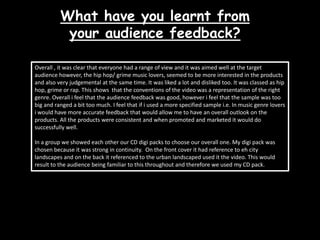 What have you learnt from your audience feedback?Overall , it was clear that everyone had a range of view and it was aimed well at the target audience however, the hip hop/ grime music lovers, seemed to be more interested in the products and also very judgemental at the same time. It was liked a lot and disliked too. It was classed as hip hop, grime or rap. This shows  that the conventions of the video was a representation of the right genre. Overall i feel that the audience feedback was good, however i feel that the sample was too big and ranged a bit too much. I feel that if i used a more specified sample i.e. In music genre lovers i would have more accurate feedback that would allow me to have an overall outlook on the products. All the products were consistent and when promoted and marketed it would do successfully well. In a group we showed each other our CD digi packs to choose our overall one. My digi pack was chosen because it was strong in continuity.  On the front cover it had reference to eh city landscapes and on the back it referenced to the urban landscaped used it the video. This would result to the audience being familiar to this throughout and therefore we used my CD pack.