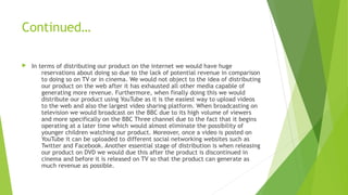 Continued…
 In terms of distributing our product on the internet we would have huge
reservations about doing so due to the lack of potential revenue in comparison
to doing so on TV or in cinema. We would not object to the idea of distributing
our product on the web after it has exhausted all other media capable of
generating more revenue. Furthermore, when finally doing this we would
distribute our product using YouTube as it is the easiest way to upload videos
to the web and also the largest video sharing platform. When broadcasting on
television we would broadcast on the BBC due to its high volume of viewers
and more specifically on the BBC Three channel due to the fact that it begins
operating at a later time which would almost eliminate the possibility of
younger children watching our product. Moreover, once a video is posted on
YouTube it can be uploaded to different social networking websites such as
Twitter and Facebook. Another essential stage of distribution is when releasing
our product on DVD we would due this after the product is discontinued in
cinema and before it is released on TV so that the product can generate as
much revenue as possible.
 