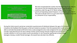 We have incorporated this caution into the beginning of our video to
alert parents that the following video may be inappropriate for
audiences under the age of 13. Movie rating are there to warn
parents of impending content however, it is ultimately up to them if
they wish to decide and it is in such cases that this caution is required
as a disclaimer of our responsibility.
During the initial research period we conducted a questionnaire of individuals between the ages of 16-18 and it
is based on the feedback that they gave us that we created our product. From the questionnaire results we were
able to conclude that people preferred to have a male protagonist and a male antagonist this was something to
consider especially because we were making a thriller and by having a female antagonist we would have to
consider whether or not to use violent scenes and whether or not it would be appropriate to have 3 larger
teenagers chasing a smaller female teenager, this would have also been less effective.
 
