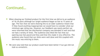 Continued…
 When showing our finished product for the first time we did so to an audience
of 16-18 years although our target audience began as low as 13 years of
age. The fact that we were showing this to an older audience meant that
if they found anything inappropriate we would have to consider what our
minimum age rating was. However, our feedback was nearly perfect we
were informed that the distribution company was blended in well and that
we had a variety of shots. The audience also liked the fact that our
opening was fast paced and they said that this made it very effective. The
audience also found that our shots were well done and this coupled with
the music was enticing to them.
 We were also told that our product could have been better if our gun did not
look so unrealistic. 
 