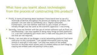 What have you learnt about technologies
from the process of constructing this product?
 Firstly, in terms of learning about hardware I have learnt how to use of a
multitude of devices throughout the process of making our product. For
example I am now able to confidently use a Digital camcorder.
Furthermore, I am now familiar with how to use a tripod, of which I
initially thought was the same as the scientific apparatus- I was wrong.
 Secondly, I was not familiar with the use of certain software such as Final cut
and Photoshop. I am now capable of doing many things on both platforms
i.e. I can now confidently put music over a video and snip parts of a video
out that are not required.
 Thirdly, I am now able to use Blogger a social networking platform I had never
used prior to this coursework. I can upload information onto my blog
remove it and edit it with ease. I am also now aware of the embed
function on YouTube which allows users to embed videos on their blogs by
copying and embed code and pasting it onto a post.
 
