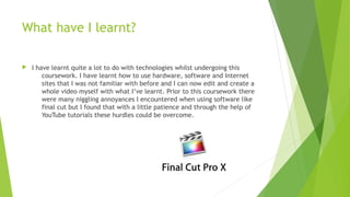 What have I learnt?
 I have learnt quite a lot to do with technologies whilst undergoing this
coursework. I have learnt how to use hardware, software and Internet
sites that I was not familiar with before and I can now edit and create a
whole video myself with what I’ve learnt. Prior to this coursework there
were many niggling annoyances I encountered when using software like
final cut but I found that with a little patience and through the help of
YouTube tutorials these hurdles could be overcome.
 