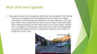 What skills have I gained?
 I have gained many skills through the duration of my coursework from editing
skills such as cropping music to finding out how to record on a digital
camcorder I’ve had no previous experience of using. Moreover, I can now
pace myself when using Final Cut where as previously I would have taken
hours editing something of little significance and of little length. Another
skill I’ve gained is learning how to put text over a video, this challenged
me quite a lot before but once I realised how simple it is it’s harder to
forget how to do it now.
 