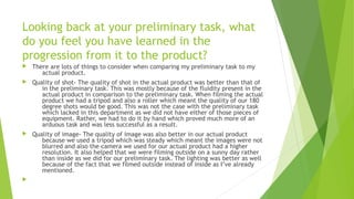 Looking back at your preliminary task, what
do you feel you have learned in the
progression from it to the product?
 There are lots of things to consider when comparing my preliminary task to my
actual product.
 Quality of shot- The quality of shot in the actual product was better than that of
in the preliminary task. This was mostly because of the fluidity present in the
actual product in comparison to the preliminary task. When filming the actual
product we had a tripod and also a roller which meant the quality of our 180
degree shots would be good. This was not the case with the preliminary task
which lacked in this department as we did not have either of those pieces of
equipment. Rather, we had to do it by hand which proved much more of an
arduous task and was less successful as a result.
 Quality of image- The quality of image was also better in our actual product
because we used a tripod which was steady which meant the images were not
blurred and also the camera we used for our actual product had a higher
resolution. It also helped that we were filming outside on a sunny day rather
than inside as we did for our preliminary task. The lighting was better as well
because of the fact that we filmed outside instead of inside as I’ve already
mentioned.

 