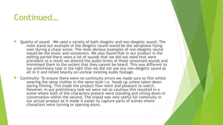 Continued…
 Quality of sound- We used a variety of both diegetic and non-diegetic sound. The
most stand out example of the diegetic sound would be the aeroplane flying
over during a chase scene. The most obvious examples of non-diegetic sound
would be the music and voiceovers. We also found that in our product in the
editing period there were a lot of sounds that we did not need that were
prevalent as a result we altered the audio levels of these unwanted sounds and
minimised them to the extent that they cannot be heard. This was different to
our preliminary task in the light that we did not use any non-diegetic sound at
all in it and relied heavily on unclear existing audio footage.
 Continuity- To ensure there were no continuity errors we made sure to film whilst
wearing the same clothes in the same style i.e. hoods up unless taken down
during filming. This made the product flow more and pleasant to watch.
However, in our preliminary task we were not as cautious this resulted in a
scene where both of the characters present were standing and sitting down in
conversation within the second. The tripod was very useful for continuity in
our actual product as it made it easier to capture parts of scenes where
characters were turning or opening doors.
 