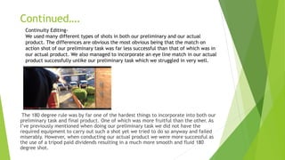 Continued….
The 180 degree rule was by far one of the hardest things to incorporate into both our
preliminary task and final product. One of which was more fruitful than the other. As
I’ve previously mentioned when doing our preliminary task we did not have the
required equipment to carry out such a shot yet we tried to do so anyway and failed
miserably. However, when conducting our actual product we were more successful as
the use of a tripod paid dividends resulting in a much more smooth and fluid 180
degree shot.
Continuity Editing-
We used many different types of shots in both our preliminary and our actual
product. The differences are obvious the most obvious being that the match on
action shot of our preliminary task was far less successful than that of which was in
our actual product. We also managed to incorporate an eye line match in our actual
product successfully unlike our preliminary task which we struggled in very well.
 