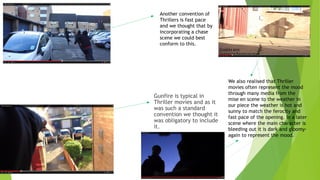Gunfire is typical in
Thriller movies and as it
was such a standard
convention we thought it
was obligatory to include
it.
Another convention of
Thrillers is fast pace
and we thought that by
incorporating a chase
scene we could best
conform to this.
We also realised that Thriller
movies often represent the mood
through many media from the
mise en scene to the weather in
our piece the weather is hot and
sunny to match the ferocity and
fast pace of the opening. In a later
scene where the main character is
bleeding out it is dark and gloomy-
again to represent the mood.
 