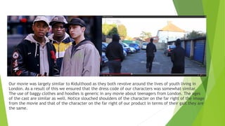 Our movie was largely similar to Kidulthood as they both revolve around the lives of youth living in
London. As a result of this we ensured that the dress code of our characters was somewhat similar.
The use of baggy clothes and hoodies is generic in any movie about teenagers from London. The ages
of the cast are similar as well. Notice slouched shoulders of the character on the far right of the image
from the movie and that of the character on the far right of our product in terms of their gait they are
the same.
 