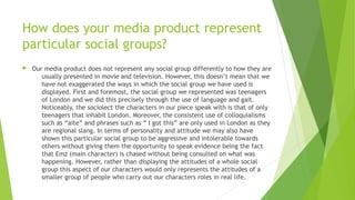 How does your media product represent
particular social groups?
 Our media product does not represent any social group differently to how they are
usually presented in movie and television. However, this doesn’t mean that we
have not exaggerated the ways in which the social group we have used is
displayed. First and foremost, the social group we represented was teenagers
of London and we did this precisely through the use of language and gait.
Noticeably, the sociolect the characters in our piece speak with is that of only
teenagers that inhabit London. Moreover, the consistent use of colloquialisms
such as “aite” and phrases such as “ I got this” are only used in London as they
are regional slang. In terms of personality and attitude we may also have
shown this particular social group to be aggressive and intolerable towards
others without giving them the opportunity to speak evidence being the fact
that Emz (main character) is chased without being consulted on what was
happening. However, rather than displaying the attitudes of a whole social
group this aspect of our characters would only represents the attitudes of a
smaller group of people who carry out our characters roles in real life.
 