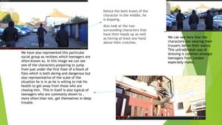 Notice the bent knees of the
character in the middle, he
is bopping.
Also look at the two
surrounding characters that
have their hoods up as well
as having at least one hand
above their crotches.
We have also represented this particular
social group as reckless which teenagers are
often known as. In this image we can see
one of the characters preparing to jump
from just under the first floor of a block of
flats which is both daring and dangerous but
also representative of the scale of the
situation he is in as he is willing to risk his
health to get away from those who are
chasing him. This in itself is also typical of
teenagers who are commonly shown to ,
more often than not, get themselves in deep
trouble.
We can see here that the
characters are wearing their
trousers below their waists.
This untraditional way of
dressing is common amongst
teenagers from London
especially males.
 