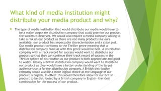 What kind of media institution might
distribute your media product and why?
 The type of media institution that would distribute our media would have to
be a major corporate distribution company that could promise our product
the success it deserves. We would also require a media company willing to
take a risk on our product as there are not many products like ours
available; our product has impeccable characterisation and a clear plot.
Our media product conforms to the Thriller genre meaning that a
distribution company familiar with this genre would be best. A distribution
company with a track record for success would want to distribute our
product so that they can continue their track record of success in the
Thriller sphere of distribution as our product is both appropriate and good
to watch. Ideally a British distribution company would want to distribute
our product as they would have a better understanding of the target
audience than a foreign distribution company. A British distribution
company would also be a more logical choice as the language of our
product is English. In effect,this would therefore allow for our British
product to be distributed by a British company in English- the ideal
combination for the success of our product.
 