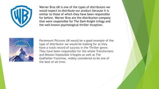 Paramount Pictures UK would be a good example of the
type of distributor we would be looking for as they
have a track record of success in the Thriller genre.
They have been responsible for the whole Transformers
and Mission Impossible trilogies as well as The
Godfather franchise, widely considered to be one of
the best of all time.
Warner Bros UK is one of the types of distributors we
would expect to distribute our product because it is
similar to those of which they have been responsible
for before. Warner Bros are the distribution company
that were responsible for The Dark Knight trilogy and
the well-known psychological thriller Inception.
 