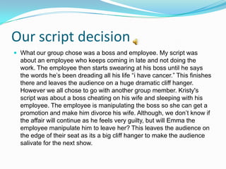 Our script decision
 What our group chose was a boss and employee. My script was
  about an employee who keeps coming in late and not doing the
  work. The employee then starts swearing at his boss until he says
  the words he’s been dreading all his life “i have cancer.” This finishes
  there and leaves the audience on a huge dramatic cliff hanger.
  However we all chose to go with another group member. Kristy's
  script was about a boss cheating on his wife and sleeping with his
  employee. The employee is manipulating the boss so she can get a
  promotion and make him divorce his wife. Although, we don’t know if
  the affair will continue as he feels very guilty, but will Emma the
  employee manipulate him to leave her? This leaves the audience on
  the edge of their seat as its a big cliff hanger to make the audience
  salivate for the next show.
 
