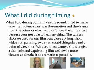 What I did during filming
What I did during our film was the sound. I had to make
 sure the audience can hear the emotion and the drama
 from the actors or else it wouldn’t have the same effect
 because your not able to hear anything. The camera
 shots we used for our film was: close up, long shot,
 wide shot, panning, two shot, establishing shot and a
 point of view shot. We used these camera shots to give
 a dramatic and captivating film to draw in more
 viewers and make it as dramatic as possible.
 