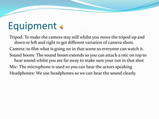 Equipment
Tripod: To make the camera stay still whilst you move the tripod up and
   down or left and right to get different variation of camera shots.
Camera: to film what is going on in that scene so everyone can watch it.
Sound boom: The sound boom extends so you can attach a mic on top to
   hear sound whilst you are far away to make sure your not in that shot
Mic: The microphone is used so you can hear the actors speaking
Headphones: We use headphones so we can hear the sound clearly.
 