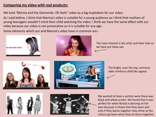 Comparing my video with real products:
We took ‘Marina and the Diamonds- Oh Noh!’ video as a big inspiration for our video.
As I said before, I think that Marina’s video is suitable for a young audience as I think that mothers of
young teenagers wouldn’t mind their child watching the video. I think we have the same effect with our
video because our video is not provocative so it is suitable for any age.
Some elements which our and Marina’s video have in common are:-


                                                                   The main interest is the artist and their look so
                                                                   we have put close-ups




                                                                             The bright, over the top, cartoony
                                                                             edits reinforce child like appeal.




                                                                    We wanted to have a section were there was
                                                                    black and white screen. We found that it was
                                                                    perfect for when Nicola is dancing on her
                                                                    own because it shows that they team and
                                                                    only if they dance together they shine so the
                                                                    colours go back when they all dance together.
 