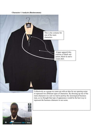  Character 1 Analysis (Businessman)<br />This is the costume for one of the main characters.<br /> (Upper apparel) this consists of black suit jacket, black tie and a cream shirt. <br />Collectively as a group we came up with an idea for are opening scene to represent two different types of characters. By dressing up one of the main characters in a suit we tied to portray the stereotypical business man, as we thought that type of appearance would be the best way to represent the business character in our scene.  <br /> (Lower apparel) this consists of black suit trousers and smart casual black shoes. <br />To add to the stereotypical business character we used a blackberry as a prop. As this is a typical phone used by many upper class business men by using this prop it gives the audience a sense of what sort of character there watching. As there are many connotations that come with having a blackberry like being wealthy, leading a busy life and there usually associated with suited and booted business men.Again to reinforce the appearance of the business man character a briefcase was used as this shows the type of work the characters in for the audience it answers questions. The character is represented in very stereotypical way in his whole appearance with the costume and props. <br />Character 2 analyses (Teenager)  <br />Here it shows the young teenage character is wearing a hoody to show a stereotypical young type of character being portrayed.     <br />The character is also wearing a baseball cap following the convention of a young teenage male’s dress code. <br />Baggy jeans this compliments the characters age.<br />As shown in this screenshot of the film kidult hood although it’s not a thriller film we gathered ideas on the way the characters were dressed. We implemented the costumes on one of our characters in the opening sequence as you can see young males are usually dressed in caps and hoodies. So in our opening scene we followed the stereotypical conventions of teenage on their appearance. <br />In our media opening sequence for the two main characters who play in it. It breaks down the stereotypical boundaries that are usually common in the media world one of the main characters in the opening sequence, is portrayed as a business man who can be described as a countertype. As typically this type of character would be a middle- aged white stereotypical man. By making this character black it breaks the usual trend. By doing this it opens the audience’s mind, while watching to expect the unexpected during the course of the opening scene.  <br />