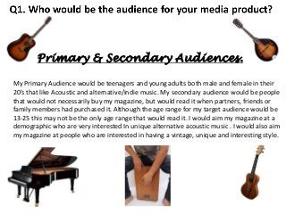 Primary & Secondary Audiences.
My Primary Audience would be teenagers and young adults both male and female in their
20’s that like Acoustic and alternative/indie music. My secondary audience would be people
that would not necessarily buy my magazine, but would read it when partners, friends or
family members had purchased it. Although the age range for my target audience would be
13-25 this may not be the only age range that would read it. I would aim my magazine at a
demographic who are very interested In unique alternative acoustic music . I would also aim
my magazine at people who are interested in having a vintage, unique and interesting style.

 