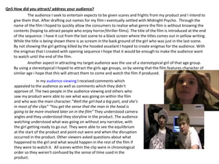 Qn5 How did you attract/ address your audience? The audience I seek to entertain expects to be given scares and frights from my product and I intend to give them that. After drafting out names for my film i eventually settled with Midnight Psycho.  Through the name of the film I hoped to quickly allow the consumers to realise what genre the film is without knowing the contents (hoping to attract people who enjoy horror/thriller films). The title of the film is introduced at the end of the sequence. I have it cut from the last scene to a black screen where the titles comes out in yellow writing. While the title is being shown there is as scream in the back ground of the girl who was just in the last scene. By not showing the girl getting killed by the hooded assailant I hoped to create enigmas for the audience. With the enigmas that I created with opening sequence I hope that it would be enough to make the audience want to watch until the end of the film. Another aspect in attracting my target audience was the use of a stereotypical girl of that age group. By using a stereotypical I hoped to attract the girls age groups, so by seeing that the film features character of similar age i hope that this will attract them to come and watch the film if produced. In my  audience viewing  I received comments which appealed to the audience as well as comments which they didn't approve of. The two people in the audience viewing and others who saw my product were able to see what was going on within the film and who was the main character. ”Well the girl had a big part, and she’s in most of the clips” “You get the sense that the man in the hood is going to be more involved later on in the film”  They understood camera angles and they understood they storyline in the product. The audience watching understood what was going on without any narrative, with the girl getting ready to go out. They were able to see the equilibrium at the start of the product and point out were and when the disruption occurred in the product. Other viewers asked questions about what happened to the girl and what would happen in the rest of the film if they were to watch it.  All scenes within the clip were in chronological order so they weren't confused by the sense of time used in the product. 