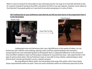 When it came to research for the product it was extremely easy for me to go on to YouTube and look at clips for research instead of having to buy DVD’s and watch the films at my own expense. However some videos on YouTube don't have good quality so it was hard to see what was going on in some of them. Qn7:Looking back at your preliminary task what do you fell you have learnt in the progression from it to the full product Prelim Task Final Product From This To This Looking back onto my Preliminary task I see a big difference in the quality of videos. For my Preliminary task  had film some walking, opening a door and have speech between two characters. Comparing the two and remembering back to filming both there is substantial difference in the amount of time and effort needed to make my final product compared to my preliminary task. I was experimental in the type of camera shots when I did my Preliminary task so I was able to have a better understanding in what kind of shots I should and shouldn’t use for a specific purpose. By using different effects within my final product and using a film within a film I have clearly shown improvements within my work. There are some similarities within my Preliminary task and my final 