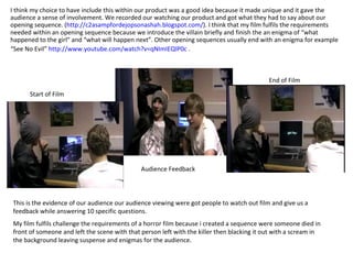 I think my choice to have include this within our product was a good idea because it made unique and it gave the audience a sense of involvement. We recorded our watching our product and got what they had to say about our opening sequence. ( http://c2asampfordejopsonashah.blogspot.com/ ). I think that my film fulfils the requirements needed within an opening sequence because we introduce the villain briefly and finish the an enigma of “what happened to the girl” and “what will happen next”. Other opening sequences usually end with an enigma for example “See No Evil”  http://www.youtube.com/watch?v=qNImIEQlP0c  .   Start of Film End of Film Audience Feedback This is the evidence of our audience our audience viewing were got people to watch out film and give us a feedback while answering 10 specific questions.  My film fulfils challenge the requirements of a horror film because i created a sequence were someone died in front of someone and left the scene with that person left with the killer then blacking it out with a scream in the background leaving suspense and enigmas for the audience. 