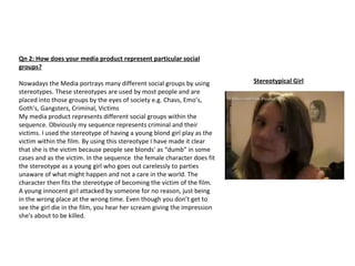 Qn 2: How does your media product represent particular social groups? Nowadays the Media portrays many different social groups by using stereotypes. These stereotypes are used by most people and are placed into those groups by the eyes of society e.g. Chavs, Emo’s, Goth’s, Gangsters, Criminal, Victims My media product represents different social groups within the sequence. Obviously my sequence represents criminal and their victims. I used the stereotype of having a young blond girl play as the victim within the film. By using this stereotype I have made it clear that she is the victim because people see blonds' as “dumb” in some cases and as the victim. In the sequence  the female character does fit the stereotype as a young girl who goes out carelessly to parties unaware of what might happen and not a care in the world. The character then fits the stereotype of becoming the victim of the film. A young innocent girl attacked by someone for no reason, just being in the wrong place at the wrong time. Even though you don’t get to see the girl die in the film, you hear her scream giving the impression she's about to be killed. Stereotypical Girl 