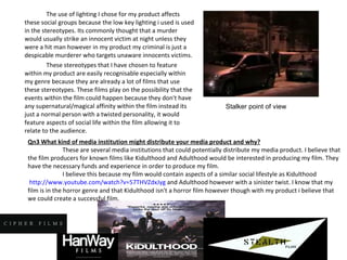 The use of lighting I chose for my product affects these social groups because the low key lighting i used is used in the stereotypes. Its commonly thought that a murder would usually strike an innocent victim at night unless they were a hit man however in my product my criminal is just a despicable murderer who targets unaware innocents victims.  These stereotypes that I have chosen to feature within my product are easily recognisable especially within my genre because they are already a lot of films that use these stereotypes. These films play on the possibility that the events within the film could happen because they don't have any supernatural/magical affinity within the film instead its just a normal person with a twisted personality, it would feature aspects of social life within the film allowing it to relate to the audience. Stalker point of view Qn3 What kind of media institution might distribute your media product and why? These are several media institutions that could potentially distribute my media product. I believe that the film producers for known films like Kidulthood and Adulthood would be interested in producing my film. They have the necessary funds and experience in order to produce my film.  I believe this because my film would contain aspects of a similar social lifestyle as Kidulthood  http://www.youtube.com/watch?v=57THVZdxJyg  and Adulthood however with a sinister twist. I know that my film is in the horror genre and that Kidulthood isn't a horror film however though with my product i believe that we could create a successful film. 