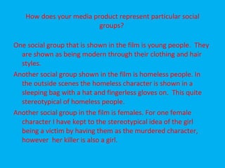How does your media product represent particular social groups?  One social group that is shown in the film is young people.  They are shown as being modern through their clothing and hair styles. Another social group shown in the film is homeless people. In the outside scenes the homeless character is shown in a sleeping bag with a hat and fingerless gloves on.  This quite stereotypical of homeless people. Another social group in the film is females. For one female character I have kept to the stereotypical idea of the girl being a victim by having them as the murdered character, however  her killer is also a girl. 