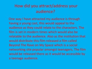 How did you attract/address your audience?  One way I have attracted my audience is through having a young cast, this would appeal to the audience as they could relate to the characters. The film is set in modern times which would also be relatable to the audience. Also as the institution that would distribute this film released a film called Beyond The Rave on My Space which is a social networking site popular amongst teenagers, The film would be released there as it would be accessible by a teenage audience. 