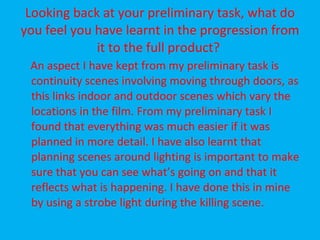 Looking back at your preliminary task, what do you feel you have learnt in the progression from it to the full product?  An aspect I have kept from my preliminary task is continuity scenes involving moving through doors, as this links indoor and outdoor scenes which vary the locations in the film. From my preliminary task I found that everything was much easier if it was planned in more detail. I have also learnt that planning scenes around lighting is important to make sure that you can see what’s going on and that it reflects what is happening. I have done this in mine by using a strobe light during the killing scene.  