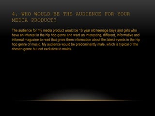 4. WHO WOULD BE THE AUDIENCE FOR YOUR
MEDIA PRODUCT?
The audience for my media product would be 16 year old teenage boys and girls who
have an interest in the hip hop genre and want an interesting, different, informative and
informal magazine to read that gives them information about the latest events in the hip
hop genre of music. My audience would be predominantly male, which is typical of the
chosen genre but not exclusive to males.
 
