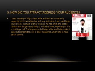 5. HOW DID YOU ATTRACT/ADDRESS YOUR AUDIENCE?
•   I used a variety of bright, clean white and bold red to make my
    magazine front cover attractive and very noticeable. I also used large
    key words for example “Dizmul” who is a hip hop artist, and people
    familiar with the genre are likely to notice the name, especially as it is
    in bold large red. The large amount of bright white would also make it
    stand out compared to a lot of other magazines, which tend to have
    darker colours.
 