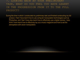 7. LOOKING BACK AT YOUR PRELIMINARY
TASK, WHAT DO YOU FEEL YOU HAVE LEARNT
IN THE PROGRESSION FROM IT TO THE FULL
PRODUCT?
During the time in which I constructed my preliminary task and finished constructing my full
    product, I feel I have learnt how to use computer manipulation technologies such as
    Photoshop, and I feel I have also learnt how to effectively use a digital camera. I also
    think I have learnt how to effectively lay out a music magazine and how to set the
    atmosphere with clever manipulation.
 