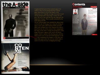 I engineered the layout of my contents page to be
similar to that of conventional hip hop contents
page, where there is a lot of free space, or the
impression of it. Typically an image of an artist is used
and the background in that image is where the text
goes. The use of san-serif thin font also helps give the
impression of space. This is usually contrasted by the
bold edging and title.
On my contents page I also included the editors letter
on the left side of the page, but to keep the feeling of
space I used a glass effect backing which ensured it
didn’t look cramped, but it also separated the editor’s
letter from the rest of the content. I also manipulated
the image of the artist to change the perspective of the
image and make it appear more serene and almost
elegant, which is typical of the hip hop genre and this
theme can be seen on the real world magazines to the
left. I also manipulated the imagery so that there was
blank white space where the text was, which made it
easier to see than if it was overlapping the image.
 