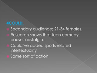 4COULD.
 Secondary audience; 21-34 females.
 Research shows that teen comedy
causes nostalgia.
 Could’ve added sports related
intertextuality
 Some sort of action
 
