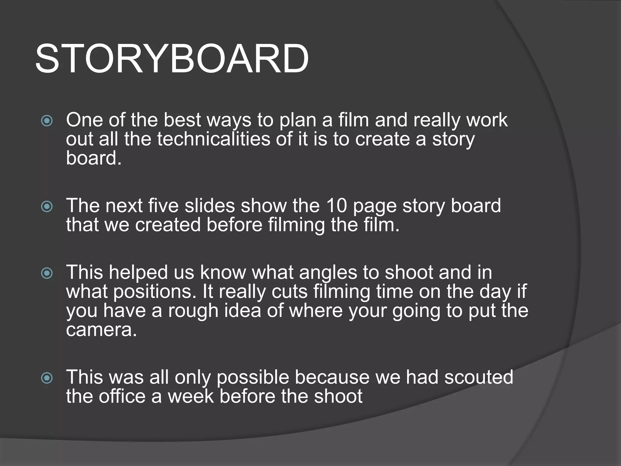 STORYBOARDOne of the best ways to plan a film and really work out all the technicalities of it is to create a story board.The next five slides show the 10 page story board that we created before filming the film. This helped us know what angles to shoot and in what positions. It really cuts filming time on the day if you have a rough idea of where your going to put the camera.This was all only possible because we had scouted the office a week before the shoot