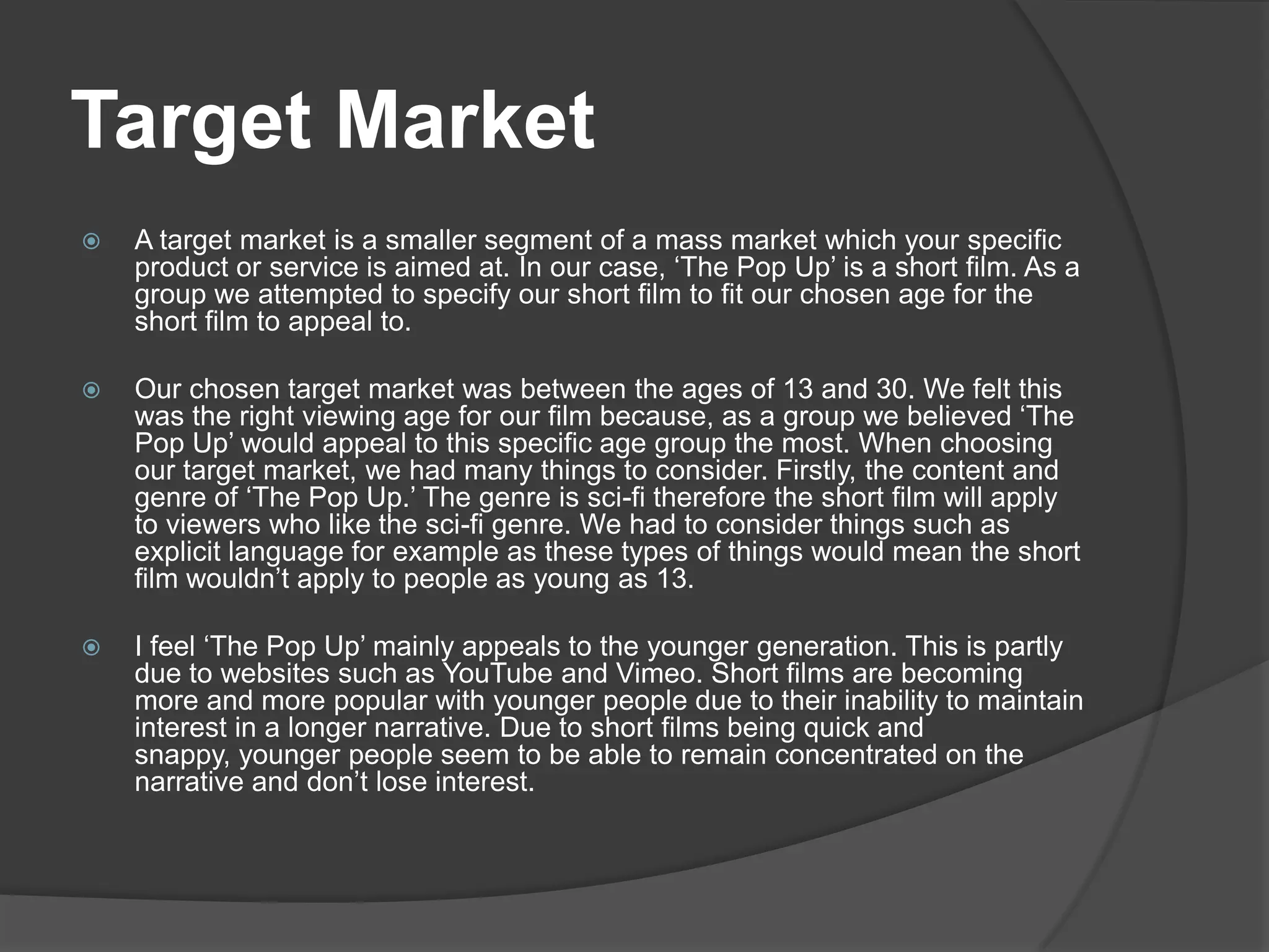 Target MarketA target market is a smaller segment of a mass market which your specific product or service is aimed at. In our case, ‘The Pop Up’ is a short film. As a group we attempted to specify our short film to fit our chosen age for the short film to appeal to. Our chosen target market was between the ages of 13 and 30. We felt this was the right viewing age for our film because, as a group we believed ‘The Pop Up’ would appeal to this specific age group the most. When choosing our target market, we had many things to consider. Firstly, the content and genre of ‘The Pop Up.’ The genre is sci-fi therefore the short film will apply to viewers who like the sci-fi genre. We had to consider things such as explicit language for example as these types of things would mean the short film wouldn’t apply to people as young as 13.   I feel ‘The Pop Up’ mainly appeals to the younger generation. This is partly due to websites such as YouTube and Vimeo. Short films are becoming more and more popular with younger people due to their inability to maintain interest in a longer narrative. Due to short films being quick and snappy, younger people seem to be able to remain concentrated on the narrative and don’t lose interest. 