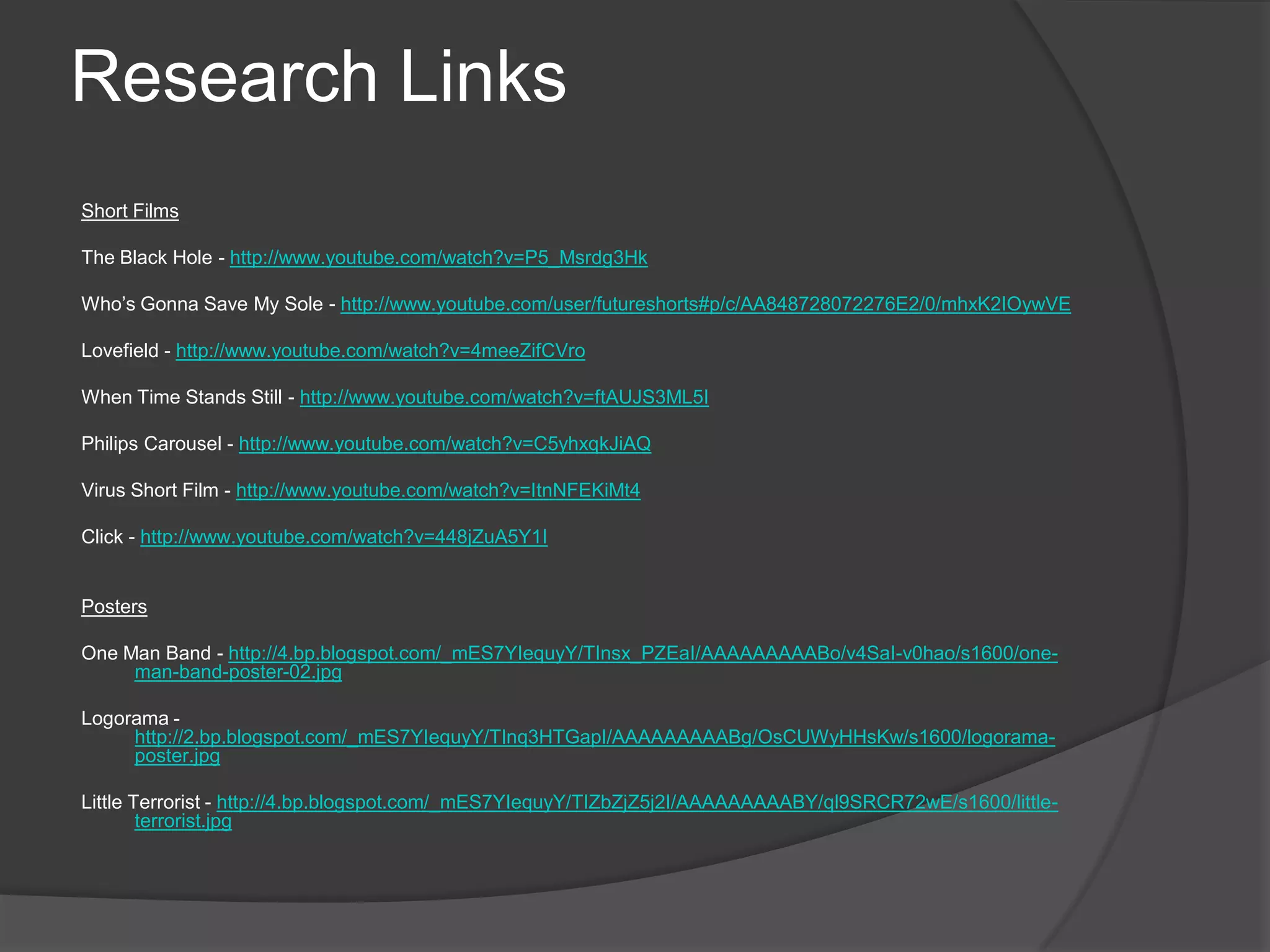 Research LinksShort Films The Black Hole - http://www.youtube.com/watch?v=P5_Msrdg3Hk Who’s Gonna Save My Sole - http://www.youtube.com/user/futureshorts#p/c/AA848728072276E2/0/mhxK2IOywVE Lovefield - http://www.youtube.com/watch?v=4meeZifCVro When Time Stands Still - http://www.youtube.com/watch?v=ftAUJS3ML5I Philips Carousel - http://www.youtube.com/watch?v=C5yhxqkJiAQ Virus Short Film - http://www.youtube.com/watch?v=ItnNFEKiMt4 Click - http://www.youtube.com/watch?v=448jZuA5Y1I  Posters One Man Band - http://4.bp.blogspot.com/_mES7YIequyY/TInsx_PZEaI/AAAAAAAAABo/v4SaI-v0hao/s1600/one-man-band-poster-02.jpg Logorama - http://2.bp.blogspot.com/_mES7YIequyY/TInq3HTGapI/AAAAAAAAABg/OsCUWyHHsKw/s1600/logorama-poster.jpg Little Terrorist - http://4.bp.blogspot.com/_mES7YIequyY/TIZbZjZ5j2I/AAAAAAAAABY/ql9SRCR72wE/s1600/little-terrorist.jpg 