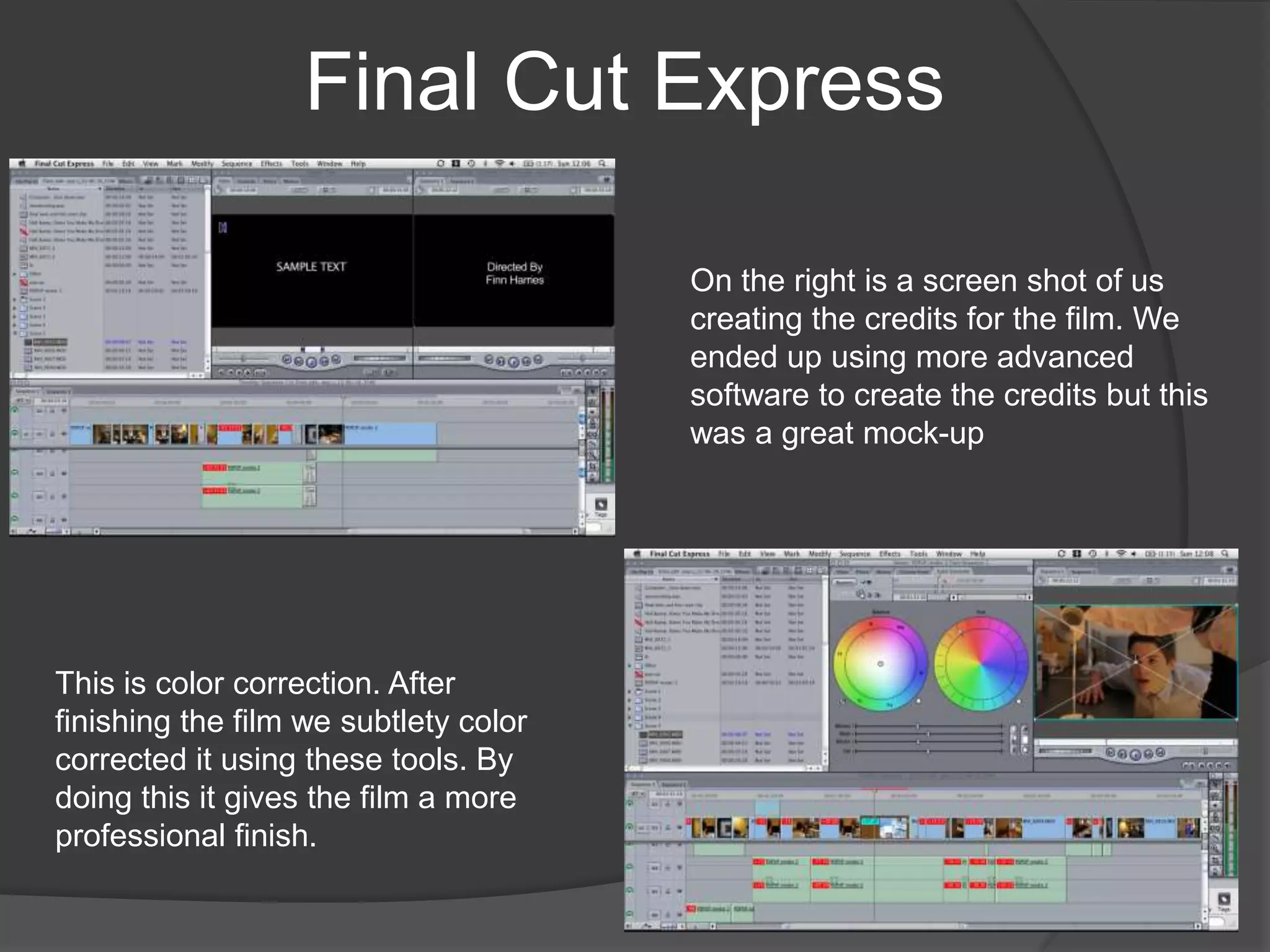 Final Cut ExpressOn the right is a screen shot of us creating the credits for the film. We ended up using more advanced software to create the credits but this was a great mock-upThis is color correction. After finishing the film we subtlety color corrected it using these tools. By doing this it gives the film a more professional finish. 