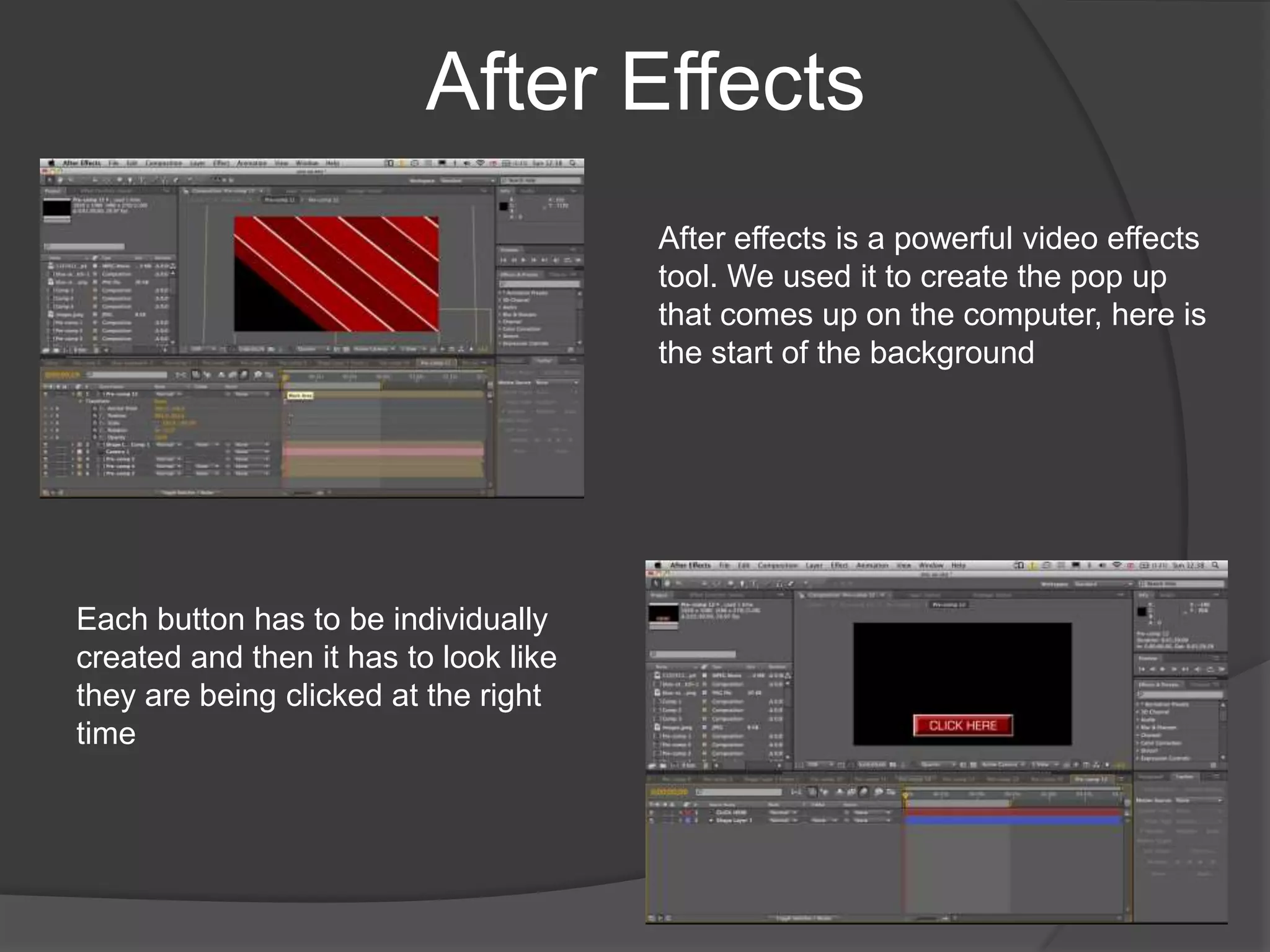 After EffectsAfter effects is a powerful video effects tool. We used it to create the pop up that comes up on the computer, here is the start of the backgroundEach button has to be individually created and then it has to look like they are being clicked at the right time