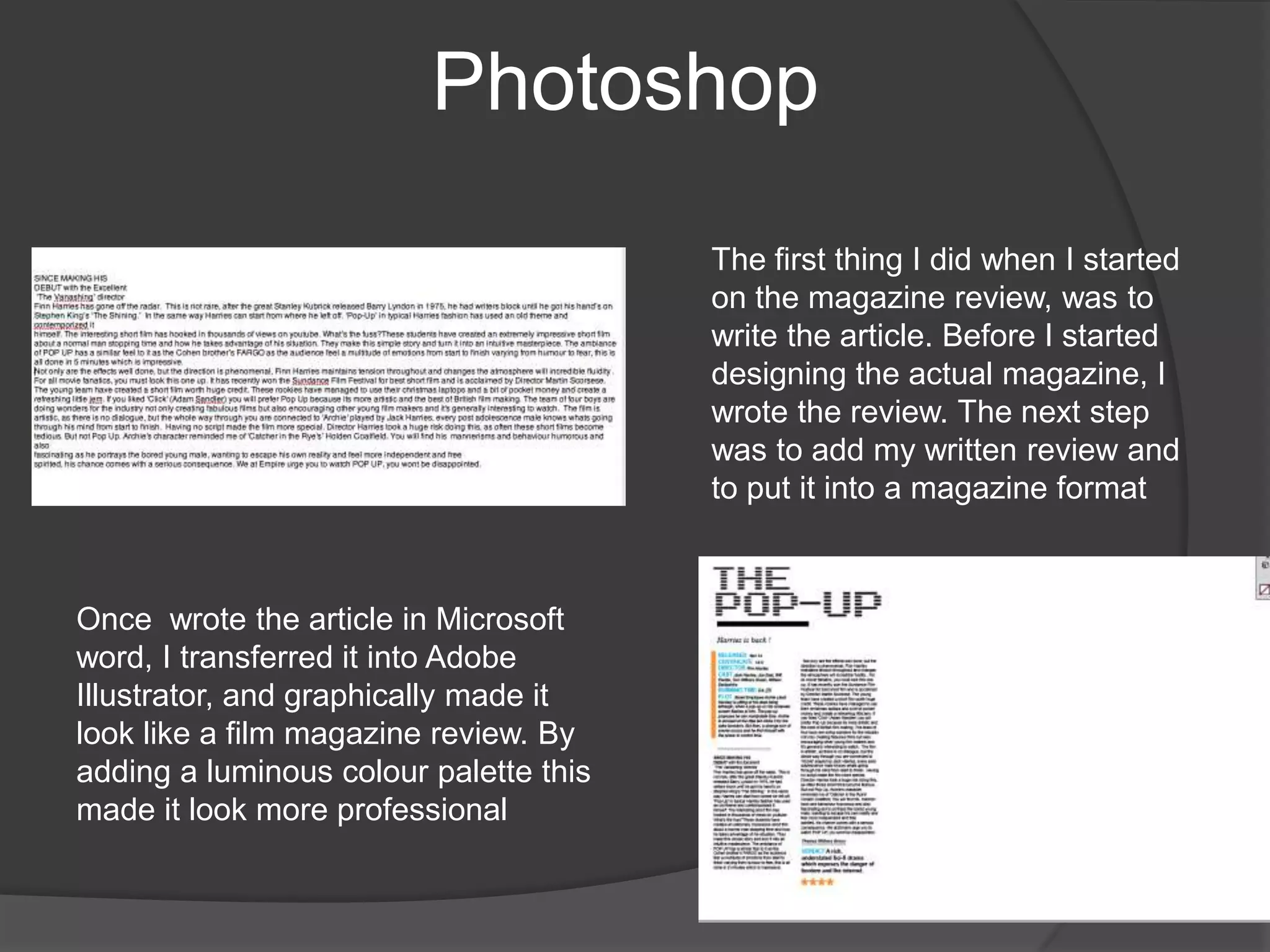 PhotoshopThe first thing I did when I started on the magazine review, was to write the article. Before I started designing the actual magazine, I wrote the review. The next step was to add my written review and to put it into a magazine format Once  wrote the article in Microsoft word, I transferred it into Adobe Illustrator, and graphically made it look like a film magazine review. By adding a luminous colour palette this made it look more professional