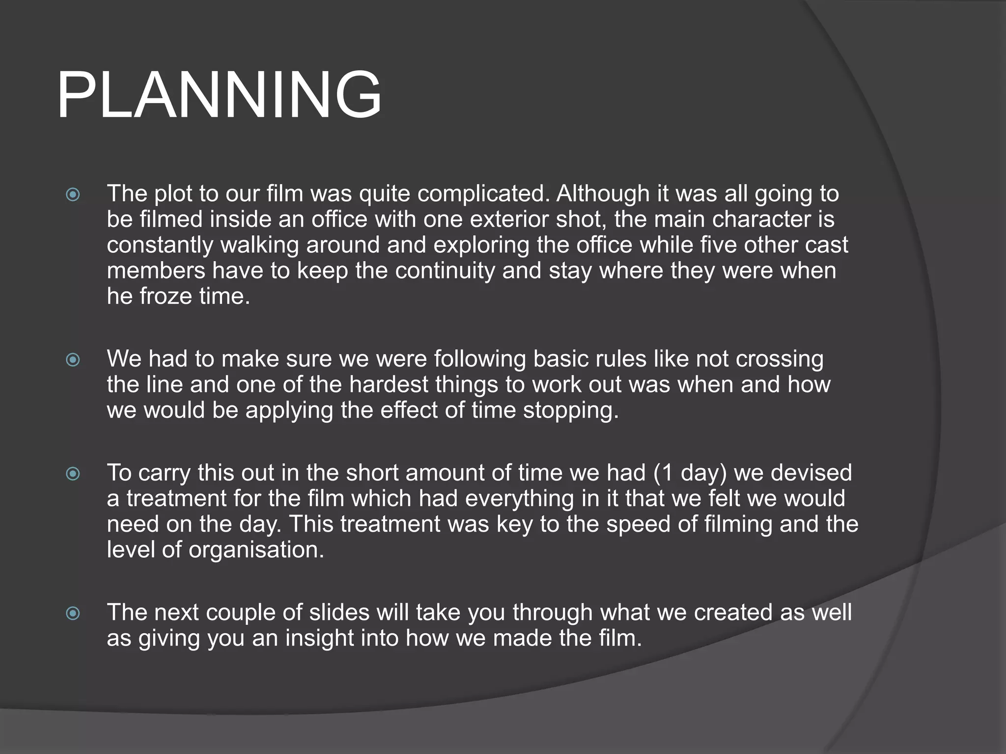 PLANNINGThe plot to our film was quite complicated. Although it was all going to be filmed inside an office with one exterior shot, the main character is constantly walking around and exploring the office while five other cast members have to keep the continuity and stay where they were when he froze time. We had to make sure we were following basic rules like not crossing the line and one of the hardest things to work out was when and how we would be applying the effect of time stopping.To carry this out in the short amount of time we had (1 day) we devised a treatment for the film which had everything in it that we felt we would need on the day. This treatment was key to the speed of filming and the level of organisation. The next couple of slides will take you through what we created as well as giving you an insight into how we made the film. 
