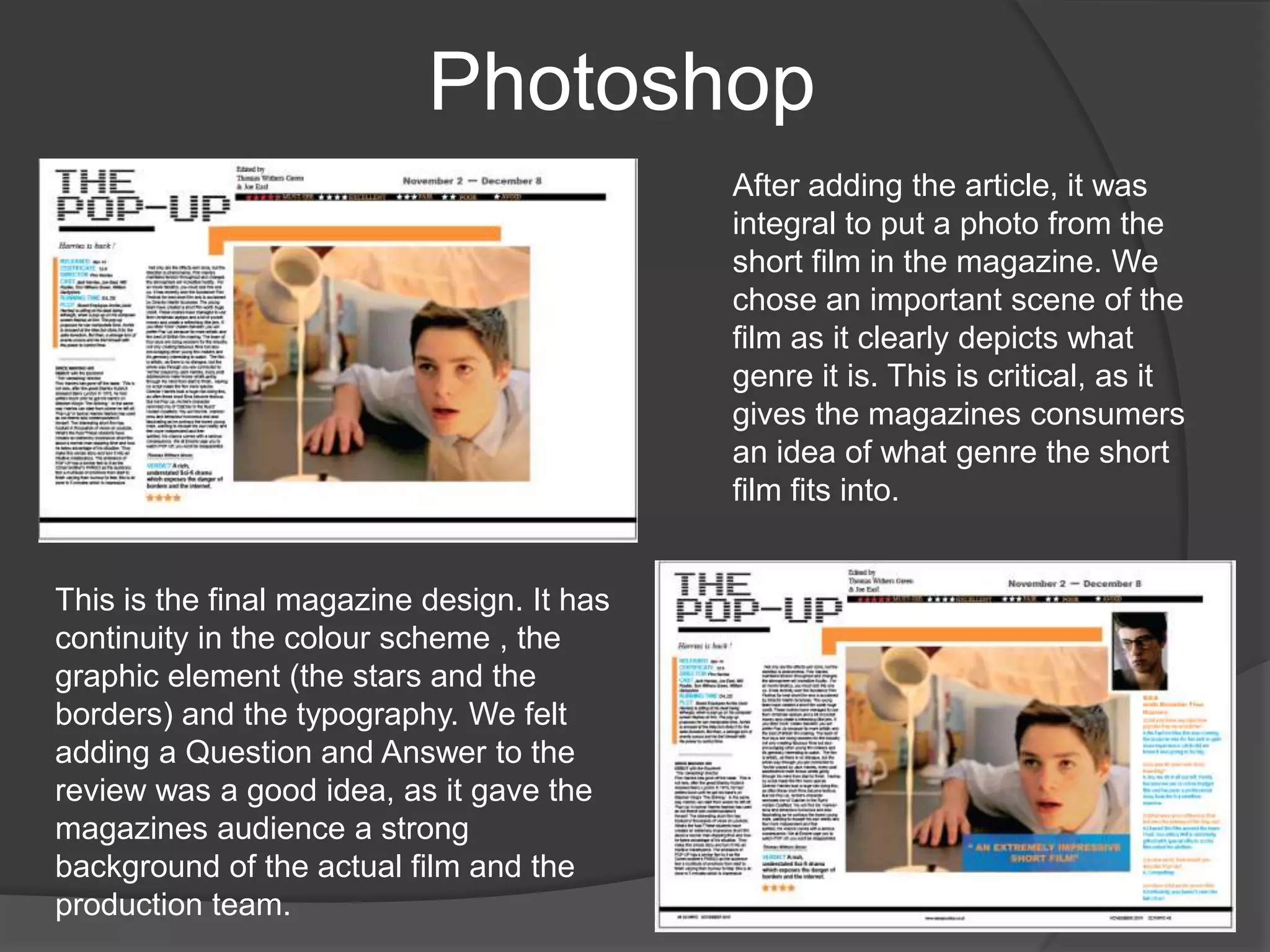 PhotoshopAfter adding the article, it was integral to put a photo from the short film in the magazine. We chose an important scene of the film as it clearly depicts what genre it is. This is critical, as it gives the magazines consumers an idea of what genre the short film fits into.This is the final magazine design. It has continuity in the colour scheme , the graphic element (the stars and the borders) and the typography. We felt adding a Question and Answer to the review was a good idea, as it gave the magazines audience a strong background of the actual film and the production team.