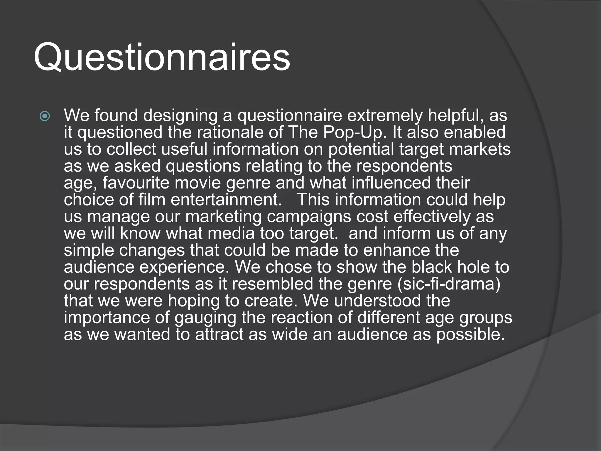 QuestionnairesWe found designing a questionnaire extremely helpful, as it questioned the rationale of The Pop-Up. It also enabled us to collect useful information on potential target markets as we asked questions relating to the respondents age, favourite movie genre and what influenced their choice of film entertainment.   This information could help us manage our marketing campaigns cost effectively as we will know what media too target.  and inform us of any simple changes that could be made to enhance the audience experience. We chose to show the black hole to our respondents as it resembled the genre (sic-fi-drama) that we were hoping to create. We understood the importance of gauging the reaction of different age groups as we wanted to attract as wide an audience as possible. 