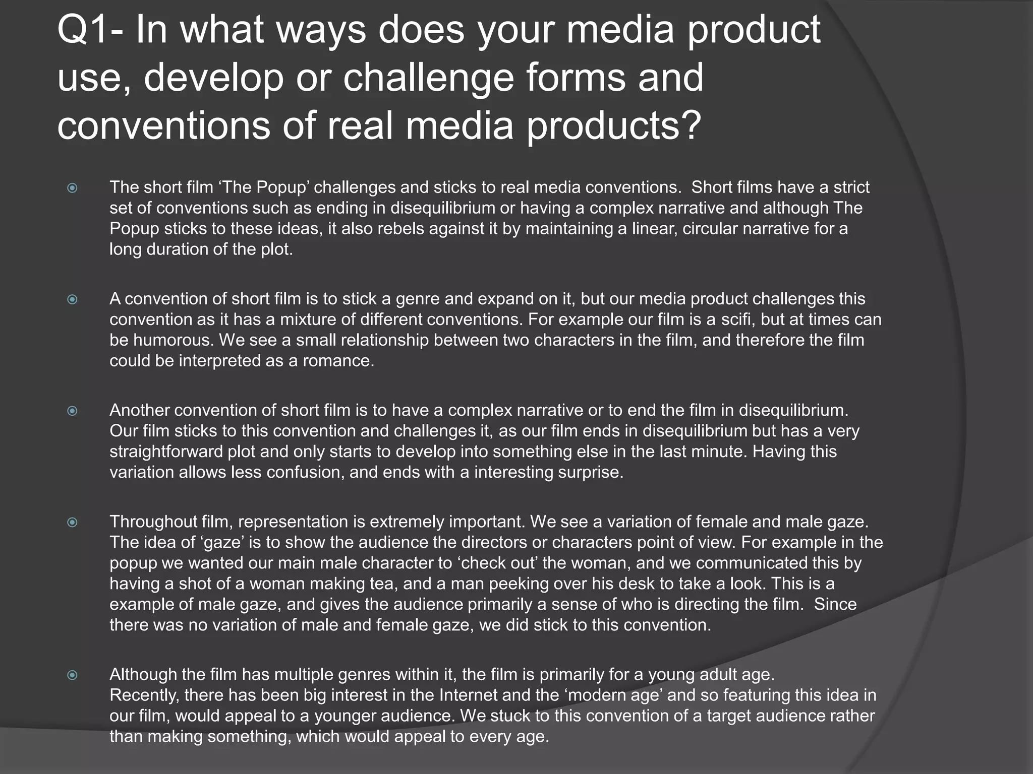 Q1- In what ways does your media product use, develop or challenge forms and conventions of real media products?The short film ‘The Popup’ challenges and sticks to real media conventions.  Short films have a strict set of conventions such as ending in disequilibrium or having a complex narrative and although The Popup sticks to these ideas, it also rebels against it by maintaining a linear, circular narrative for a long duration of the plot.A convention of short film is to stick a genre and expand on it, but our media product challenges this convention as it has a mixture of different conventions. For example our film is a scifi, but at times can be humorous. We see a small relationship between two characters in the film, and therefore the film could be interpreted as a romance.Another convention of short film is to have a complex narrative or to end the film in disequilibrium.  Our film sticks to this convention and challenges it, as our film ends in disequilibrium but has a very straightforward plot and only starts to develop into something else in the last minute. Having this variation allows less confusion, and ends with a interesting surprise.Throughout film, representation is extremely important. We see a variation of female and male gaze. The idea of ‘gaze’ is to show the audience the directors or characters point of view. For example in the popup we wanted our main male character to ‘check out’ the woman, and we communicated this by having a shot of a woman making tea, and a man peeking over his desk to take a look. This is a example of male gaze, and gives the audience primarily a sense of who is directing the film.  Since there was no variation of male and female gaze, we did stick to this convention.Although the film has multiple genres within it, the film is primarily for a young adult age. Recently, there has been big interest in the Internet and the ‘modern age’ and so featuring this idea in our film, would appeal to a younger audience. We stuck to this convention of a target audience rather than making something, which would appeal to every age. 