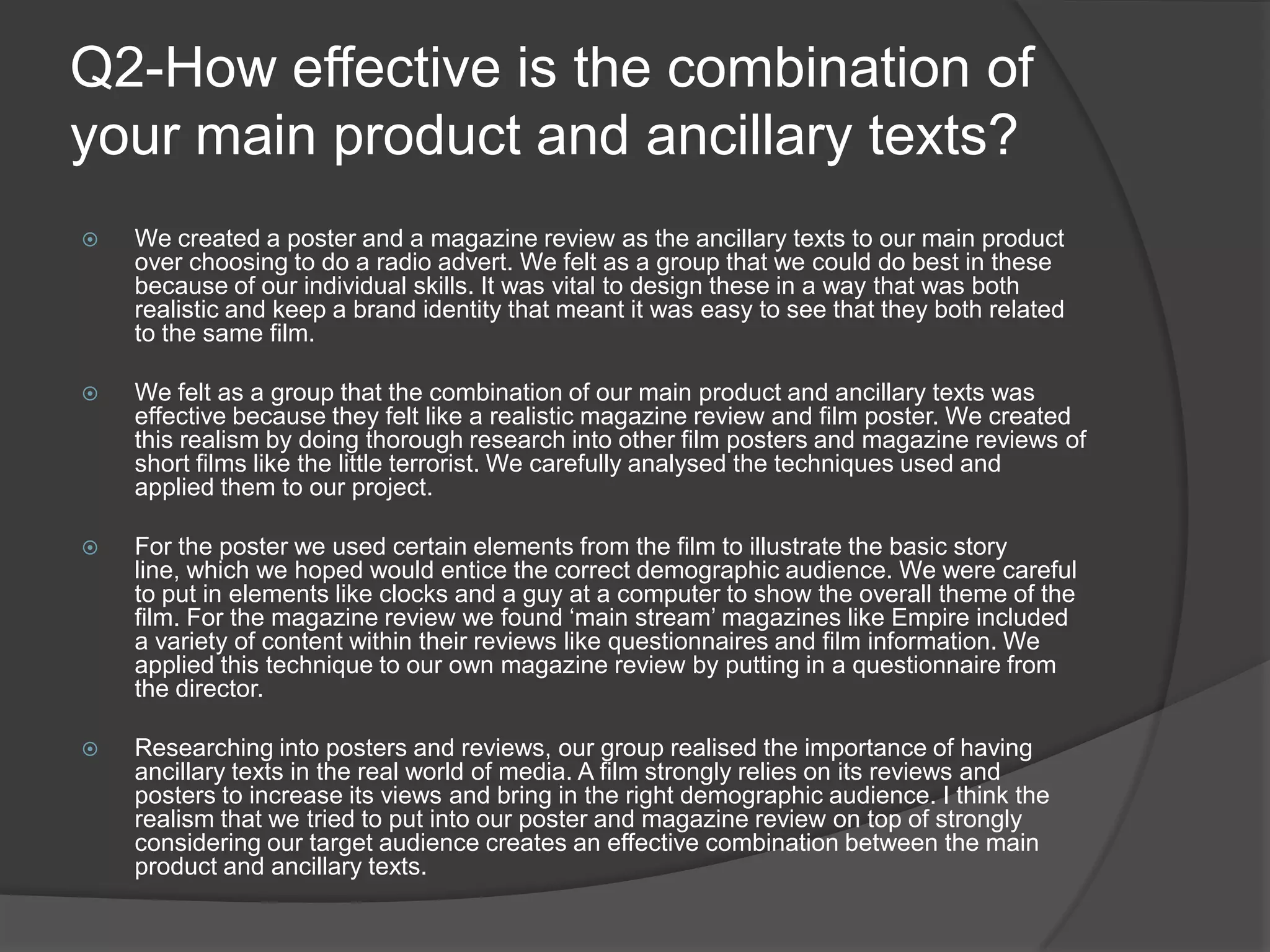 Q2-How effective is the combination of your main product and ancillary texts?We created a poster and a magazine review as the ancillary texts to our main product over choosing to do a radio advert. We felt as a group that we could do best in these because of our individual skills. It was vital to design these in a way that was both realistic and keep a brand identity that meant it was easy to see that they both related to the same film. 