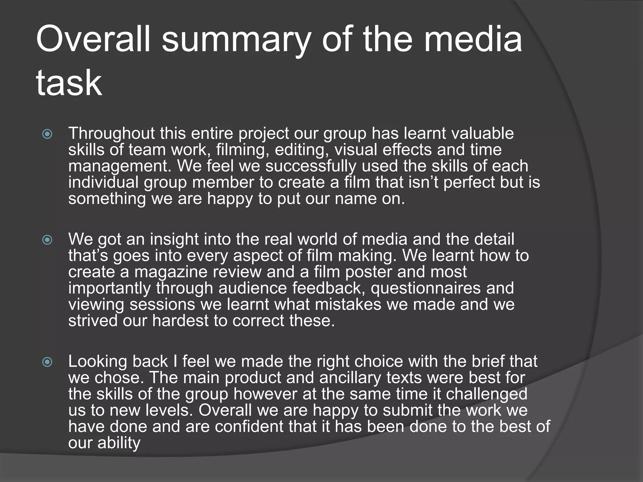Researching into posters and reviews, our group realised the importance of having ancillary texts in the real world of media. A film strongly relies on its reviews and posters to increase its views and bring in the right demographic audience. I think the realism that we tried to put into our poster and magazine review on top of strongly considering our target audience creates an effective combination between the main product and ancillary texts. Q3- What have you learned from your audience feedback?As a group we found audience feedback very helpful as we needed their opinions to help construct our film to the best of our ability. 
